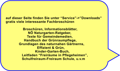 auf dieser Seite finden Sie unter Service->Downloads gratis viele interessante Fachbroschren                   Broschren, Informationsbltter,                        N Naturgarten-Ratgeber,                      Texte fr Gemeindemedien,                    Handbuch der Grnraumpflege,              Grundlagen des naturnahen Grtnerns,                                 Effizient & Grn,                               Kinder-Garten-Buch,                 Leitfaden Freirume in Pflegeheimen,                  Schulfreiraum-Freiraum Schule, u.v.m