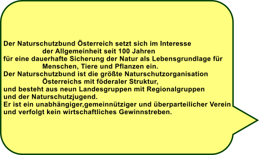 Der Naturschutzbund sterreich setzt sich im Interesse                    der Allgemeinheit seit 100 Jahren fr eine dauerhafte Sicherung der Natur als Lebensgrundlage fr                    Menschen, Tiere und Pflanzen ein. Der Naturschutzbund ist die grte Naturschutzorganisation                    sterreichs mit fderaler Struktur,  und besteht aus neun Landesgruppen mit Regionalgruppen und der Naturschutzjugend.  Er ist ein unabhngiger,gemeinntziger und berparteilicher Verein und verfolgt kein wirtschaftliches Gewinnstreben.