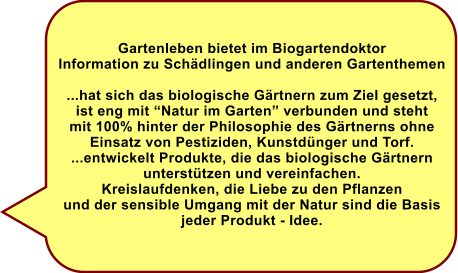 Gartenleben bietet im Biogartendoktor Information zu Schdlingen und anderen Gartenthemen  ...hat sich das biologische Grtnern zum Ziel gesetzt, ist eng mit Natur im Garten verbunden und steht  mit 100% hinter der Philosophie des Grtnerns ohne Einsatz von Pestiziden, Kunstdnger und Torf. ...entwickelt Produkte, die das biologische Grtnern  untersttzen und vereinfachen. Kreislaufdenken, die Liebe zu den Pflanzen und der sensible Umgang mit der Natur sind die Basis jeder Produkt - Idee.