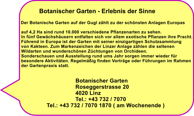 Botanischer Garten - Erlebnis der Sinne Der Botanische Garten auf der Gugl zhlt zu der schnsten Anlagen Europas  auf 4,2 Ha sind rund 10.000 verschiedene Pflanzenarten zu sehen. In fnf Gewchshusern entfalten sich vor allem exotische Pflanzen ihre Pracht. Fhrend in Europa ist der Garten mit seiner einzigartigen Schutzsammlung von Kakteen. Zum Markenzeichen der Linzer Anlage zhlen die seltenen Wildarten und wunderschnen Zchtungen von Orchideen. Sonderschauen und Ausstellung rund ums Jahr sorgen immer wieder fr  besondere Aktivitten. Regelmig finden Vortrge oder Fhrungen im Rahmen der Gartenpraxis statt.                                             Botanischer Garten                                    Roseggerstrasse 20                                   4020 Linz                                   Tel.: +43 732 / 7070                 Tel.: +43 732 / 7070 1870 ( am Wochenende )