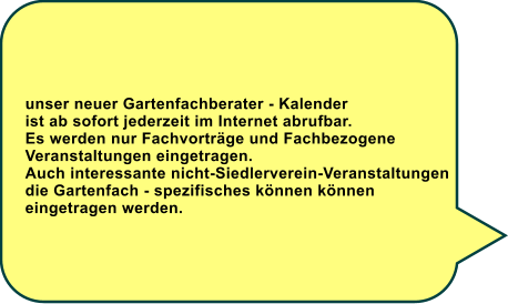 unser neuer Gartenfachberater - Kalender ist ab sofort jederzeit im Internet abrufbar. Es werden nur Fachvortrge und Fachbezogene Veranstaltungen eingetragen. Auch interessante nicht-Siedlerverein-Veranstaltungen die Gartenfach - spezifisches knnen knnen  eingetragen werden.