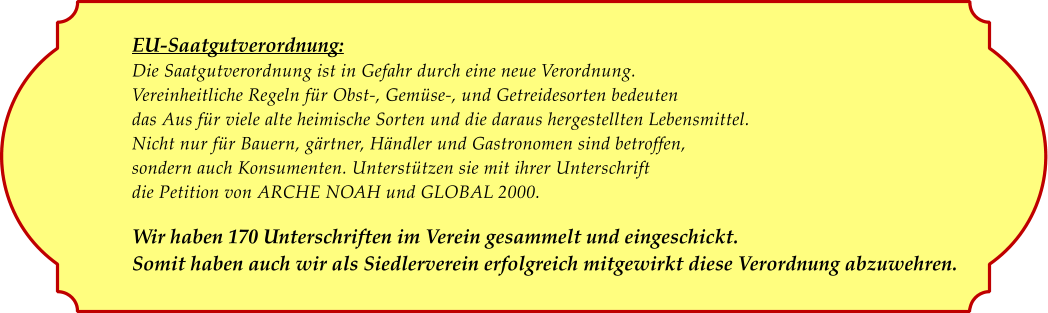 EU-Saatgutverordnung: Die Saatgutverordnung ist in Gefahr durch eine neue Verordnung. Vereinheitliche Regeln fr Obst-, Gemse-, und Getreidesorten bedeuten das Aus fr viele alte heimische Sorten und die daraus hergestellten Lebensmittel. Nicht nur fr Bauern, grtner, Hndler und Gastronomen sind betroffen, sondern auch Konsumenten. Untersttzen sie mit ihrer Unterschrift die Petition von ARCHE NOAH und GLOBAL 2000.  Wir haben 170 Unterschriften im Verein gesammelt und eingeschickt. Somit haben auch wir als Siedlerverein erfolgreich mitgewirkt diese Verordnung abzuwehren.